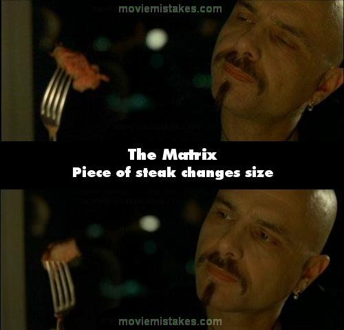 Matrix (1999): Cypher ia masa cu agentul Smith pentru a face o intelegere. Acesta este surprins intr-o secventa cand isi taie o bucata de carne, iar in momentul urmator in furculita lui Cypher, forma si marimea acesteia sunt total diferite 